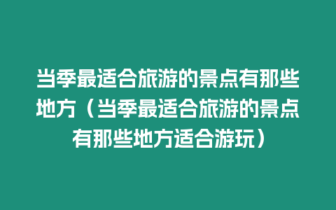 當(dāng)季最適合旅游的景點(diǎn)有那些地方（當(dāng)季最適合旅游的景點(diǎn)有那些地方適合游玩）