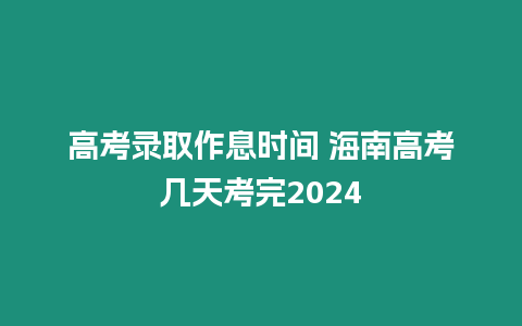 高考錄取作息時間 海南高考幾天考完2024