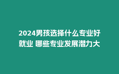 2024男孩選擇什么專業好就業 哪些專業發展潛力大