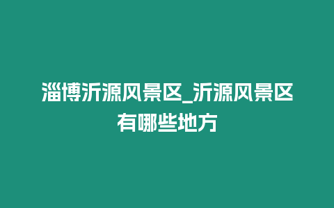 淄博沂源風(fēng)景區(qū)_沂源風(fēng)景區(qū)有哪些地方