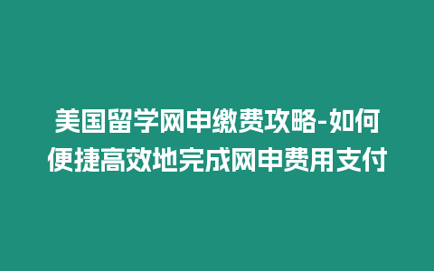 美國留學(xué)網(wǎng)申繳費攻略-如何便捷高效地完成網(wǎng)申費用支付