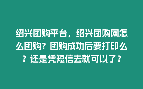 紹興團(tuán)購(gòu)平臺(tái)，紹興團(tuán)購(gòu)網(wǎng)怎么團(tuán)購(gòu)？團(tuán)購(gòu)成功后要打印么？還是憑短信去就可以了？