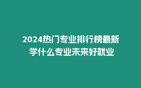 2024熱門專業排行榜最新 學什么專業未來好就業