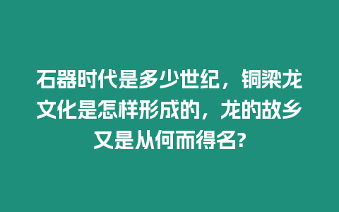 石器時代是多少世紀，銅梁龍文化是怎樣形成的，龍的故鄉又是從何而得名?