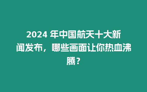 2024 年中國航天十大新聞發(fā)布，哪些畫面讓你熱血沸騰？