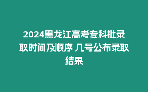 2024黑龍江高考專科批錄取時間及順序 幾號公布錄取結果