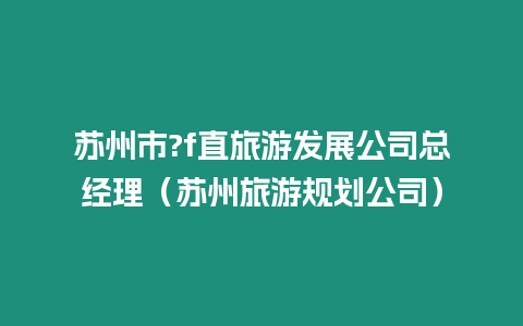 蘇州市?f直旅游發(fā)展公司總經(jīng)理（蘇州旅游規(guī)劃公司）