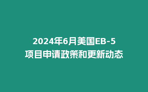 2024年6月美國EB-5項目申請政策和更新動態