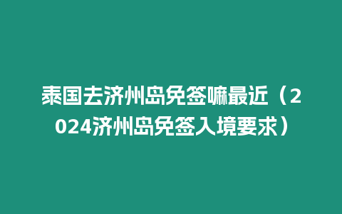 泰國去濟州島免簽嘛最近（2024濟州島免簽入境要求）