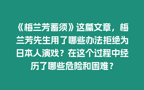 《梅蘭芳蓄須》這篇文章，梅蘭芳先生用了哪些辦法拒絕為日本人演戲？在這個(gè)過(guò)程中經(jīng)歷了哪些危險(xiǎn)和困難？