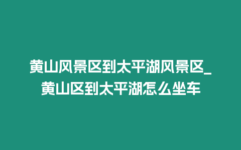 黃山風景區到太平湖風景區_黃山區到太平湖怎么坐車