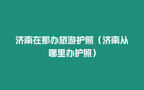 濟南在那辦旅游護照（濟南從哪里辦護照）