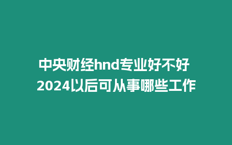 中央財經hnd專業好不好 2024以后可從事哪些工作