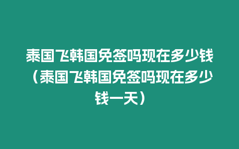 泰國飛韓國免簽嗎現在多少錢（泰國飛韓國免簽嗎現在多少錢一天）