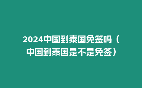 2024中國到泰國免簽嗎（中國到泰國是不是免簽）