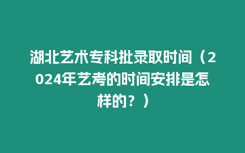 湖北藝術專科批錄取時間（2024年藝考的時間安排是怎樣的？）