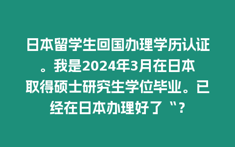 日本留學生回國辦理學歷認證。我是2024年3月在日本取得碩士研究生學位畢業。已經在日本辦理好了“？