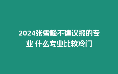 2024張雪峰不建議報的專業(yè) 什么專業(yè)比較冷門