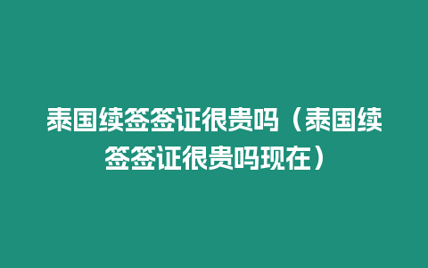 泰國續簽簽證很貴嗎（泰國續簽簽證很貴嗎現在）