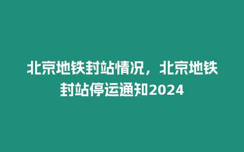 北京地鐵封站情況，北京地鐵封站停運通知2024