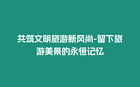 共筑文明旅游新風尚-留下旅游美景的永恒記憶