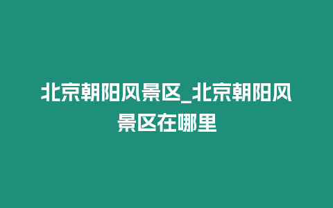 北京朝陽(yáng)風(fēng)景區(qū)_北京朝陽(yáng)風(fēng)景區(qū)在哪里