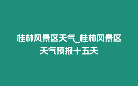 桂林風景區天氣_桂林風景區天氣預報十五天