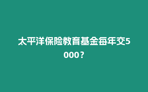 太平洋保險教育基金每年交5000？