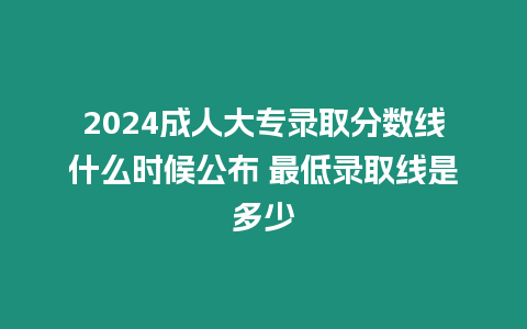 2024成人大專錄取分?jǐn)?shù)線什么時(shí)候公布 最低錄取線是多少