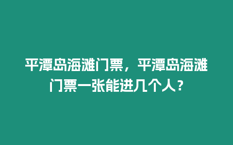 平潭島海灘門票，平潭島海灘門票一張能進幾個人？