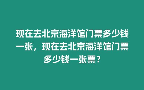 現在去北京海洋館門票多少錢一張，現在去北京海洋館門票多少錢一張票？