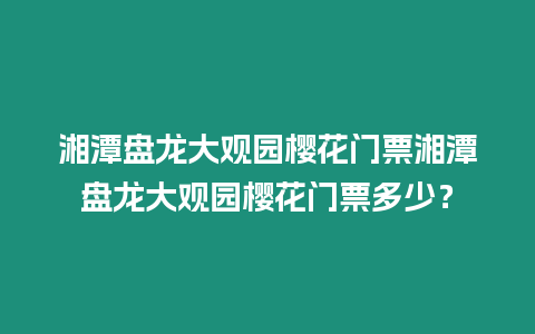 湘潭盤龍大觀園櫻花門票湘潭盤龍大觀園櫻花門票多少？