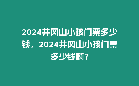 2024井岡山小孩門票多少錢，2024井岡山小孩門票多少錢啊？