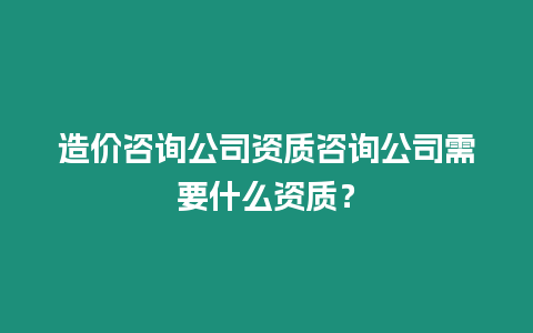 造價咨詢公司資質咨詢公司需要什么資質？