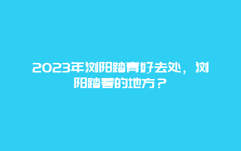 2023年瀏陽踏青好去處，瀏陽踏春的地方？