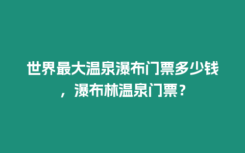 世界最大溫泉瀑布門票多少錢，瀑布林溫泉門票？