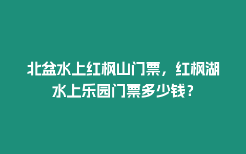 北盆水上紅楓山門票，紅楓湖水上樂園門票多少錢？