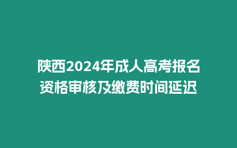 陜西2024年成人高考報名資格審核及繳費時間延遲