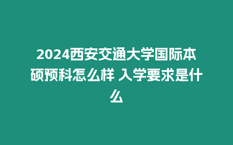 2024西安交通大學國際本碩預科怎么樣 入學要求是什么