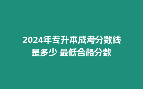 2024年專升本成考分數線是多少 最低合格分數