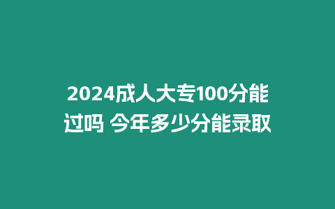 2024成人大專100分能過嗎 今年多少分能錄取