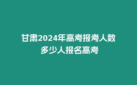 甘肅2024年高考報考人數 多少人報名高考