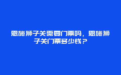 恩施獅子關需要門票嗎，恩施獅子關門票多少錢？