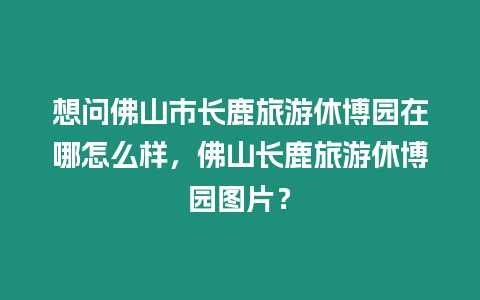 想問佛山市長鹿旅游休博園在哪怎么樣，佛山長鹿旅游休博園圖片？