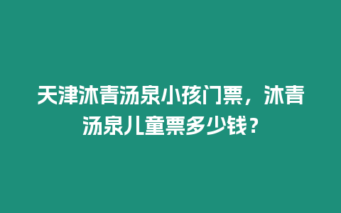 天津沐青湯泉小孩門票，沐青湯泉兒童票多少錢？