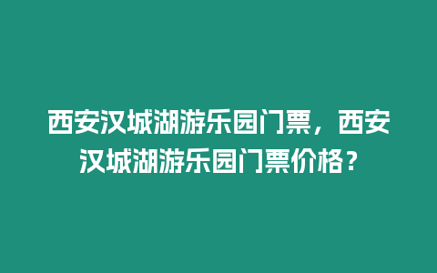 西安漢城湖游樂園門票，西安漢城湖游樂園門票價格？