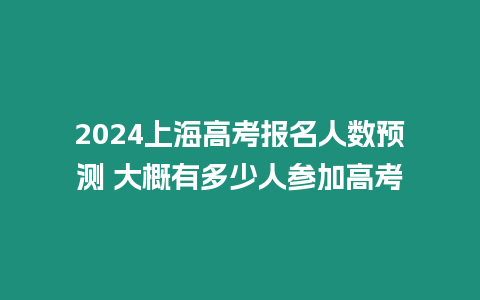 2024上海高考報名人數預測 大概有多少人參加高考