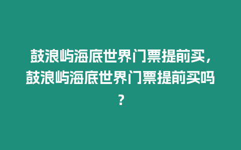 鼓浪嶼海底世界門票提前買，鼓浪嶼海底世界門票提前買嗎？