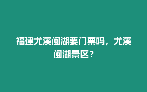 福建尤溪閩湖要門票嗎，尤溪閩湖景區(qū)？