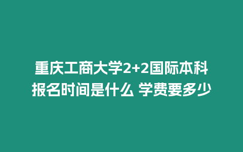 重慶工商大學2+2國際本科報名時間是什么 學費要多少